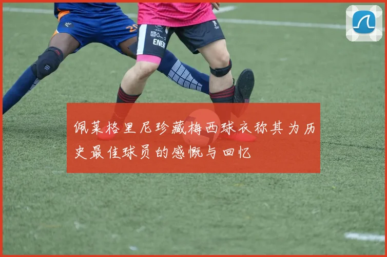 佩莱格里尼珍藏梅西球衣称其为历史最佳球员的感慨与回忆