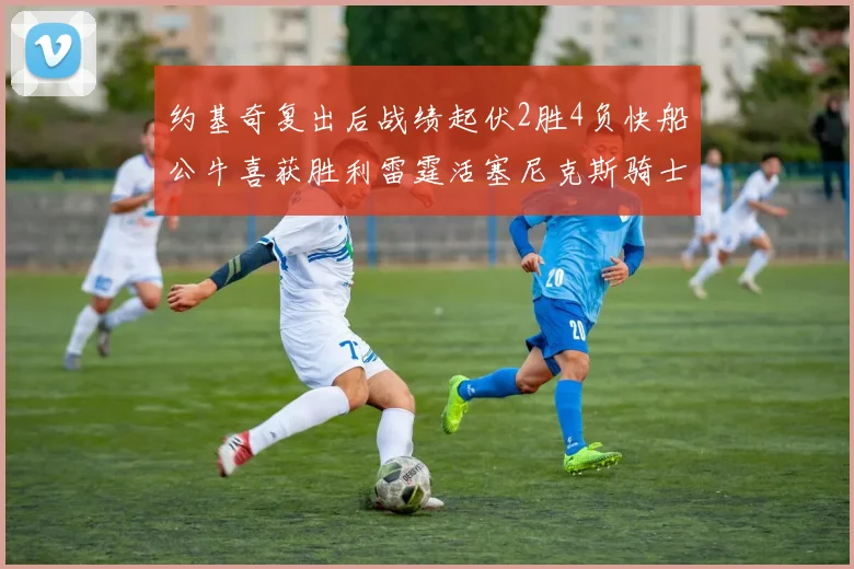 约基奇复出后战绩起伏2胜4负快船公牛喜获胜利雷霆活塞尼克斯骑士接连失利