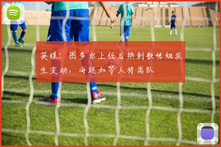英媒：图多尔上任后热刺教练组发生变动，海廷加等人将离队