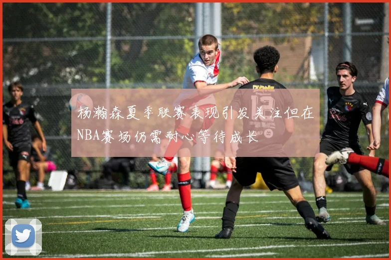 杨瀚森夏季联赛表现引发关注但在NBA赛场仍需耐心等待成长