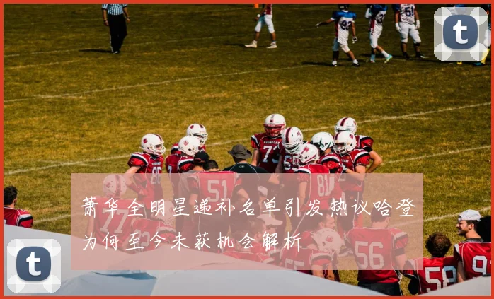 萧华全明星递补名单引发热议哈登为何至今未获机会解析