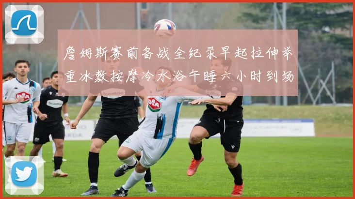 詹姆斯赛前备战全纪录早起拉伸举重冰敷按摩冷水浴午睡六小时到场准备