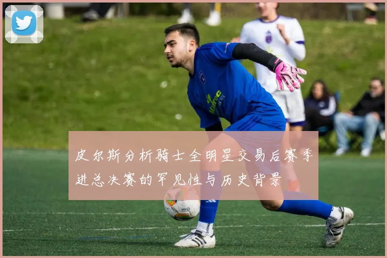 皮尔斯分析骑士全明星交易后赛季进总决赛的罕见性与历史背景