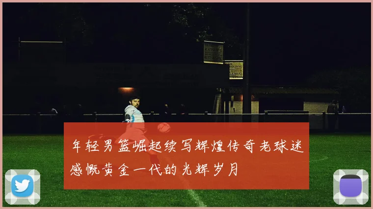 年轻男篮崛起续写辉煌传奇老球迷感慨黄金一代的光辉岁月