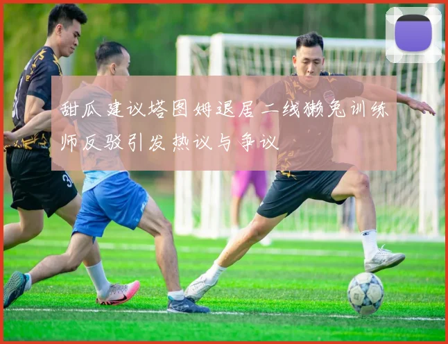 甜瓜建议塔图姆退居二线獭兔训练师反驳引发热议与争议