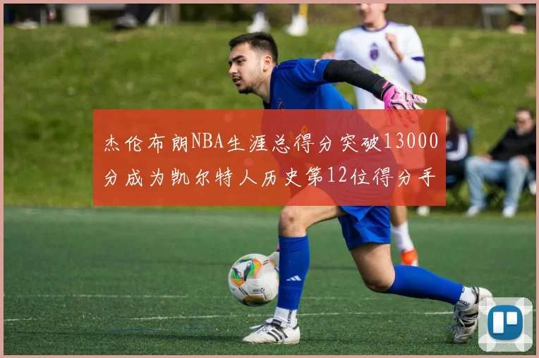 杰伦布朗NBA生涯总得分突破13000分成为凯尔特人历史第12位得分手