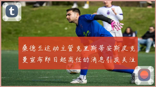 桑德兰运动主管克里斯蒂安斯皮克曼宣布即日起离任的消息引发关注