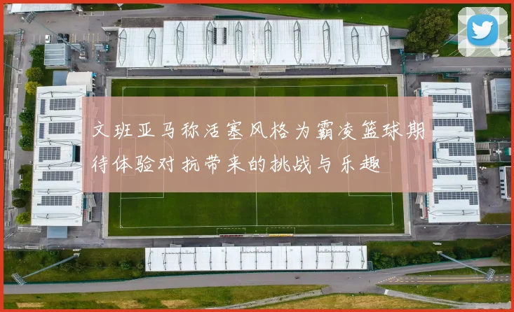 文班亚马称活塞风格为霸凌篮球期待体验对抗带来的挑战与乐趣