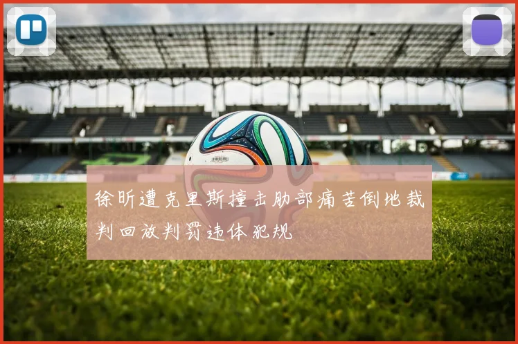 徐昕遭克里斯撞击肋部痛苦倒地裁判回放判罚违体犯规